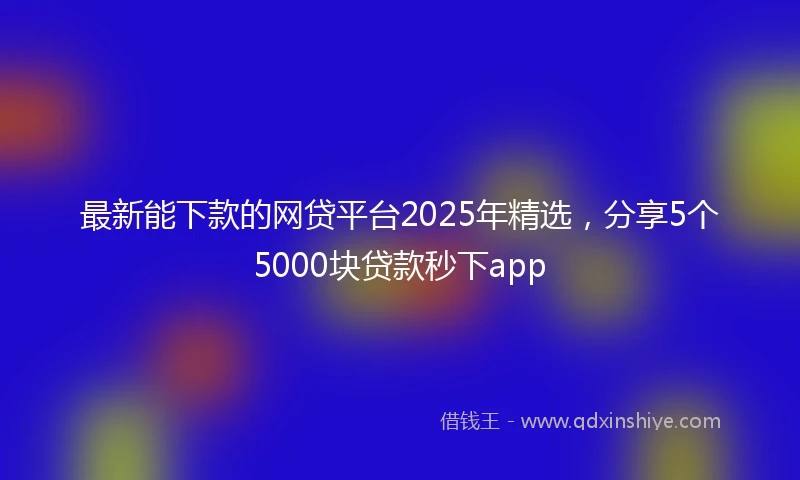 最新能下款的网贷平台2025年精选，分享5个5000块贷款秒下app