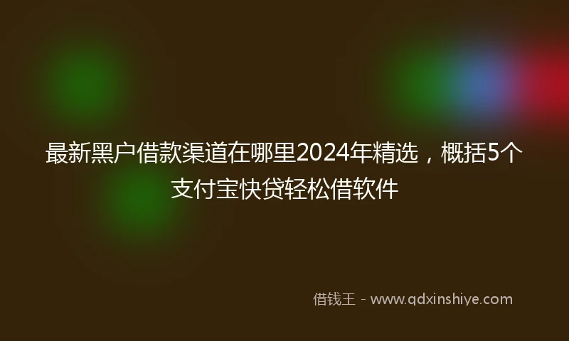 最新黑户借款渠道在哪里2024年精选，概括5个支付宝快贷轻松借软件