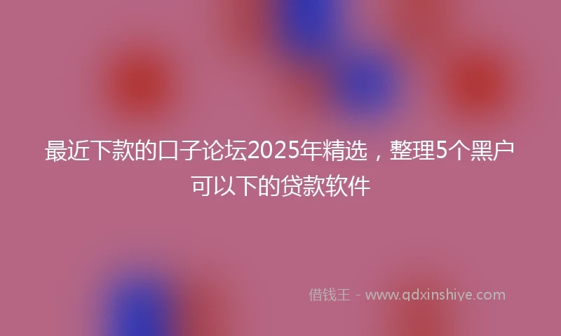 最近下款的口子论坛2025年精选，整理5个黑户可以下的贷款软件