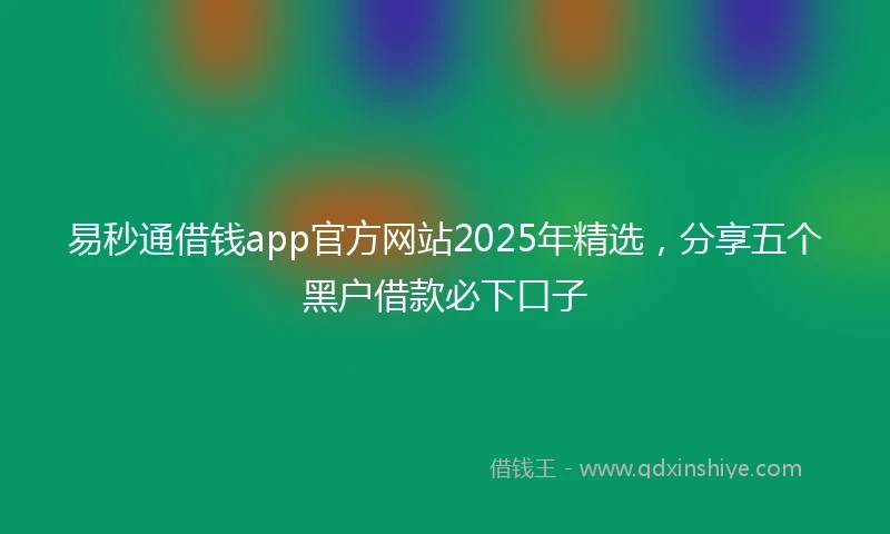 易秒通借钱app官方网站2025年精选，分享五个黑户借款必下口子