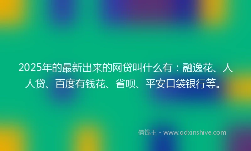 2025年的最新出来的网贷叫什么有：融逸花、人人贷、百度有钱花、省呗、平安口袋银行等。