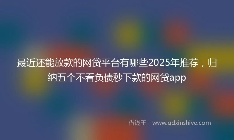 最近还能放款的网贷平台有哪些2025年推荐,归纳五个不看负债秒下款的网贷app
