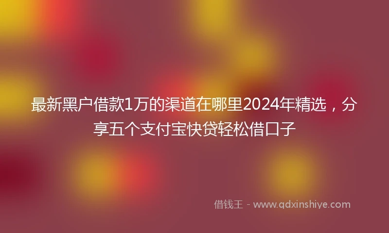 最新黑户借款1万的渠道在哪里2024年精选，分享五个支付宝快贷轻松借口子