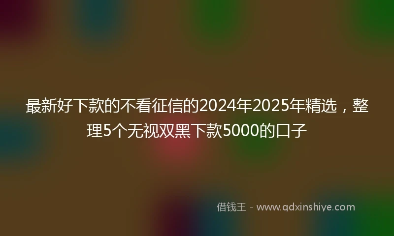 最新好下款的不看征信的2024年2025年精选，整理5个无视双黑下款5000的口子