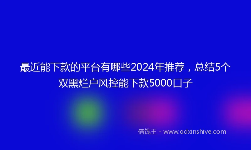最近能下款的平台有哪些2024年推荐，总结5个双黑烂户风控能下款5000口子