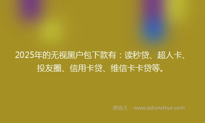 2025年的无视黑户包下款有：读秒贷、超人卡、投友圈、信用卡贷、维信卡卡贷等。
