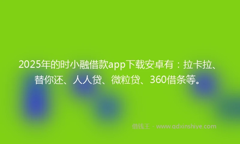 2025年的时小融借款app下载安卓有：拉卡拉、替你还、人人贷、微粒贷、360借条等。