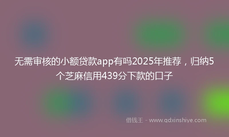 无需审核的小额贷款app有吗2025年推荐，归纳5个芝麻信用439分下款的口子