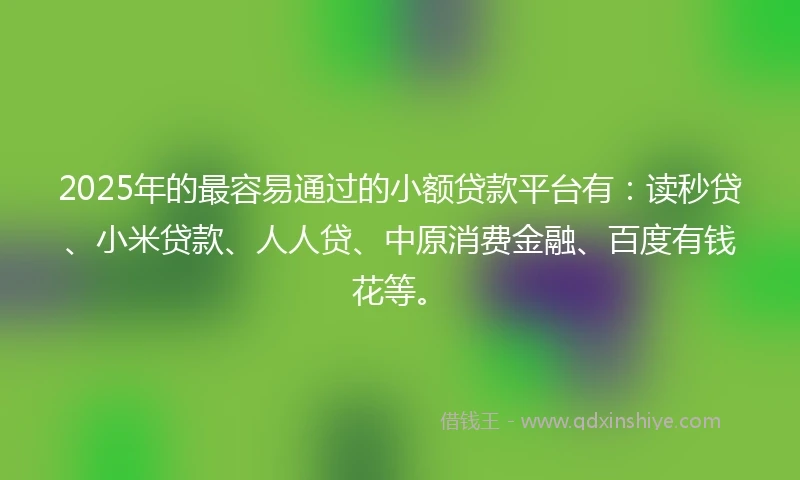 2025年的最容易通过的小额贷款平台有：读秒贷、小米贷款、人人贷、中原消费金融、百度有钱花等。