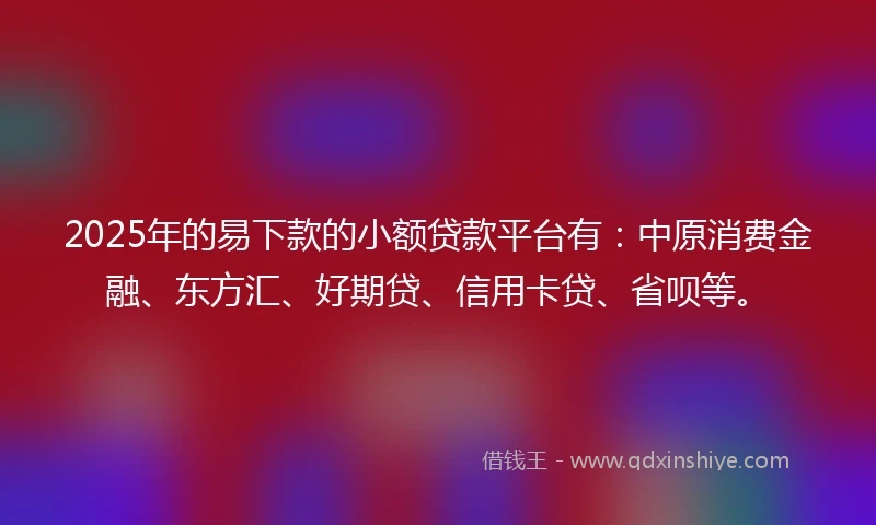 2025年的易下款的小额贷款平台有：中原消费金融、东方汇、好期贷、信用卡贷、省呗等。