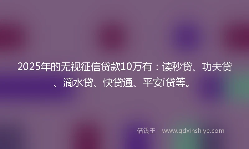 2025年的无视征信贷款10万有：读秒贷、功夫贷、滴水贷、快贷通、平安i贷等。