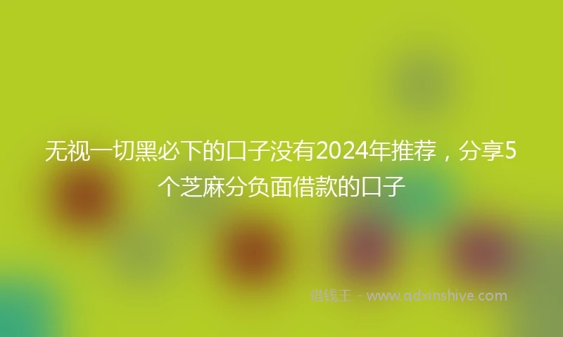无视一切黑必下的口子没有2024年推荐，分享5个芝麻分负面借款的口子