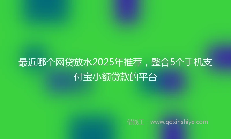 最近哪个网贷放水2025年推荐，整合5个手机支付宝小额贷款的平台