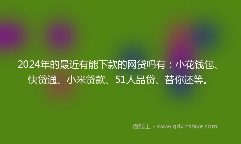 2024年的最近有能下款的网贷吗有：小花钱包、快贷通、小米贷款、51人品贷、替你还等。