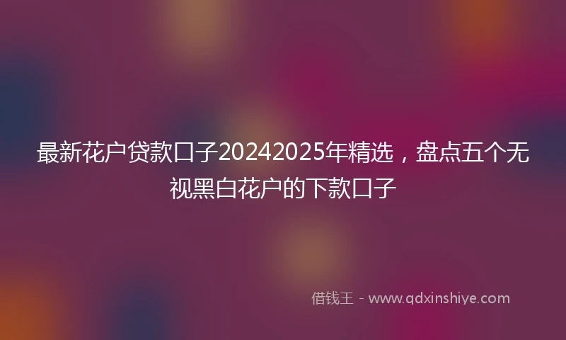 最新花户贷款口子20242025年精选，盘点五个无视黑白花户的下款口子