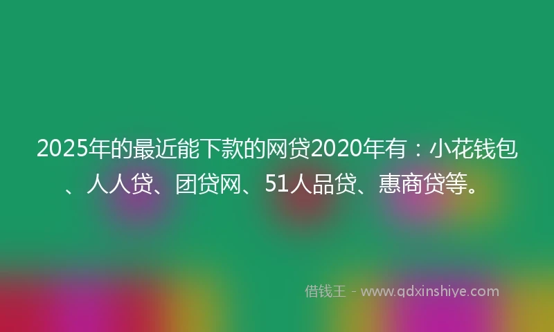 2025年的最近能下款的网贷2020年有：小花钱包、人人贷、团贷网、51人品贷、惠商贷等。