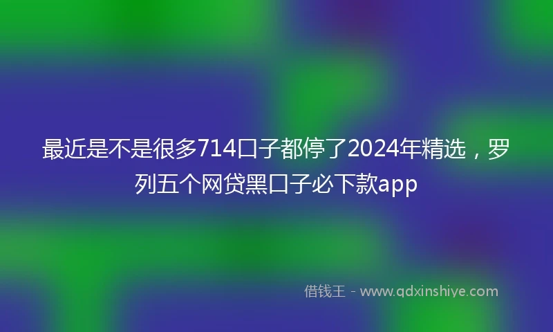 最近是不是很多714口子都停了2024年精选，罗列五个网贷黑口子必下款app