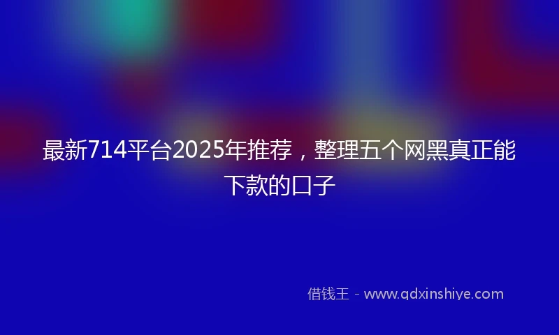 最新714平台2025年推荐，整理五个网黑真正能下款的口子