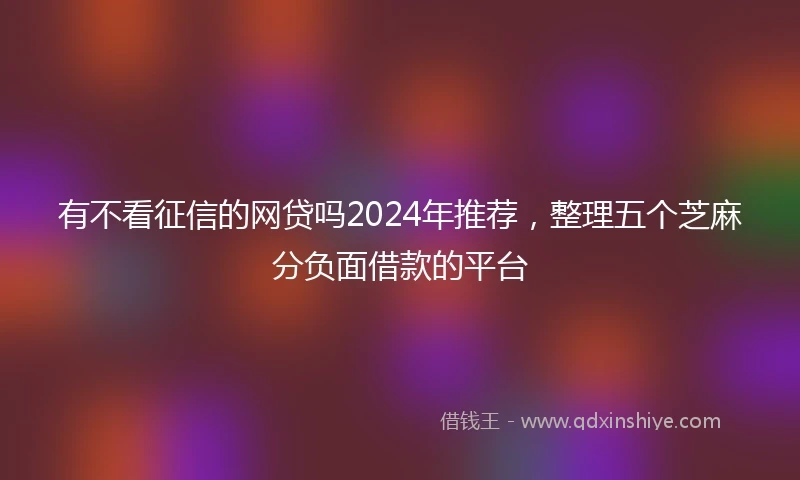 有不看征信的网贷吗2024年推荐,整理五个芝麻分负面借款的平台