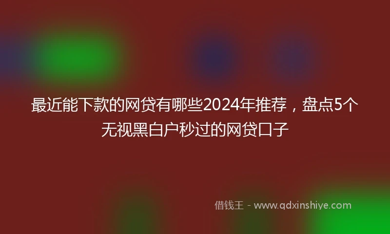 最近能下款的网贷有哪些2024年推荐，盘点5个无视黑白户秒过的网贷口子