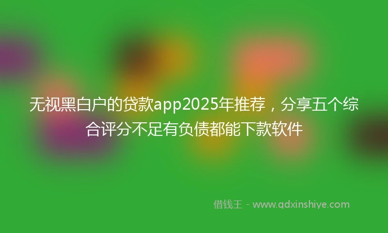无视黑白户的贷款app2025年推荐，分享五个综合评分不足有负债都能下款软件