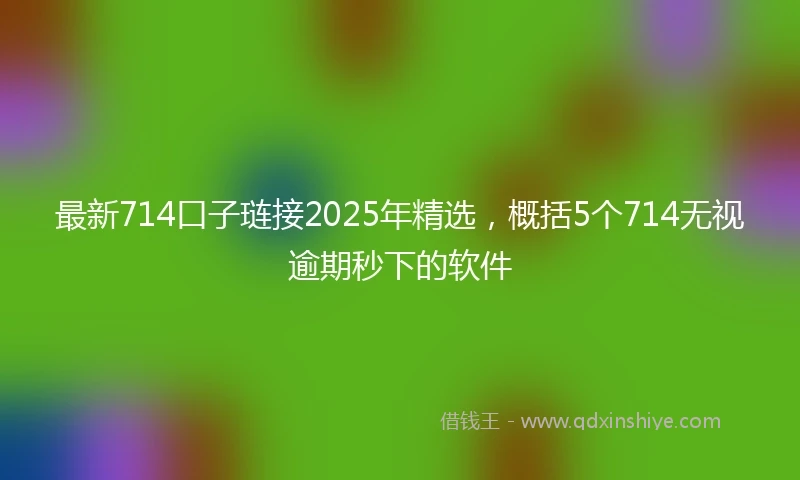 最新714口子琏接2025年精选，概括5个714无视逾期秒下的软件