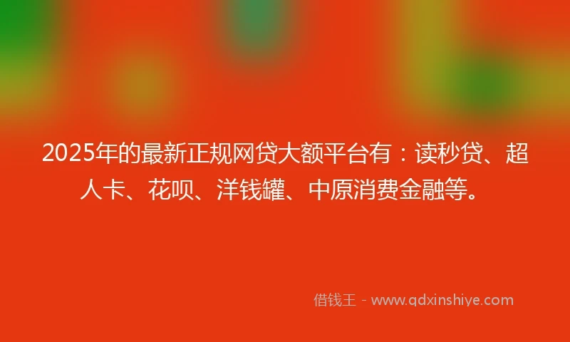 2025年的最新正规网贷大额平台有：读秒贷、超人卡、花呗、洋钱罐、中原消费金融等。