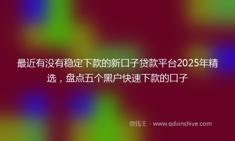 最近有没有稳定下款的新口子贷款平台2025年精选，盘点五个黑户快速下款的口子