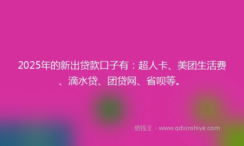 2025年的新出贷款口子有：超人卡、美团生活费、滴水贷、团贷网、省呗等。