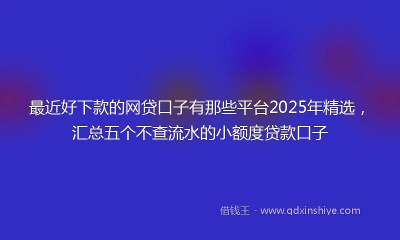 最近好下款的网贷口子有那些平台2025年精选，汇总五个不查流水的小额度贷款口子