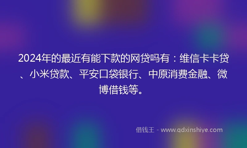 2024年的最近有能下款的网贷吗有：维信卡卡贷、小米贷款、平安口袋银行、中原消费金融、微博借钱等。