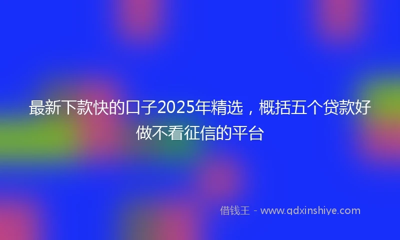 最新下款快的口子2025年精选，概括五个贷款好做不看征信的平台