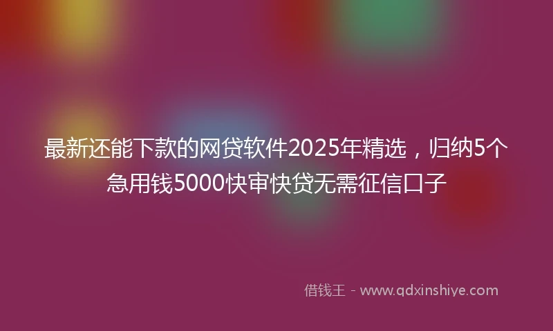 最新还能下款的网贷软件2025年精选，归纳5个急用钱5000快审快贷无需征信口子