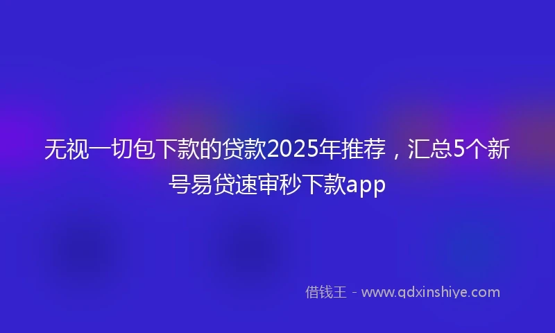 无视一切包下款的贷款2025年推荐，汇总5个新号易贷速审秒下款app