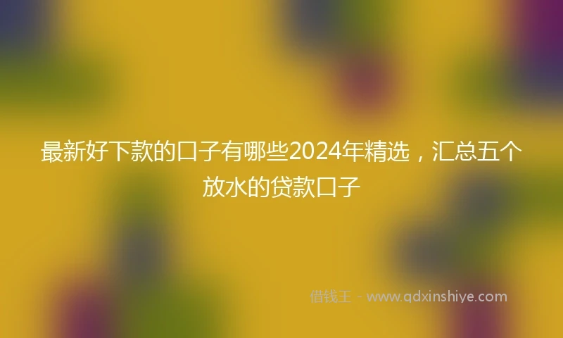 最新好下款的口子有哪些2024年精选，汇总五个放水的贷款口子
