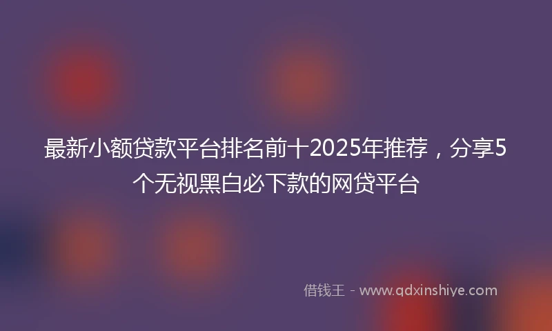 最新小额贷款平台排名前十2025年推荐，分享5个无视黑白必下款的网贷平台