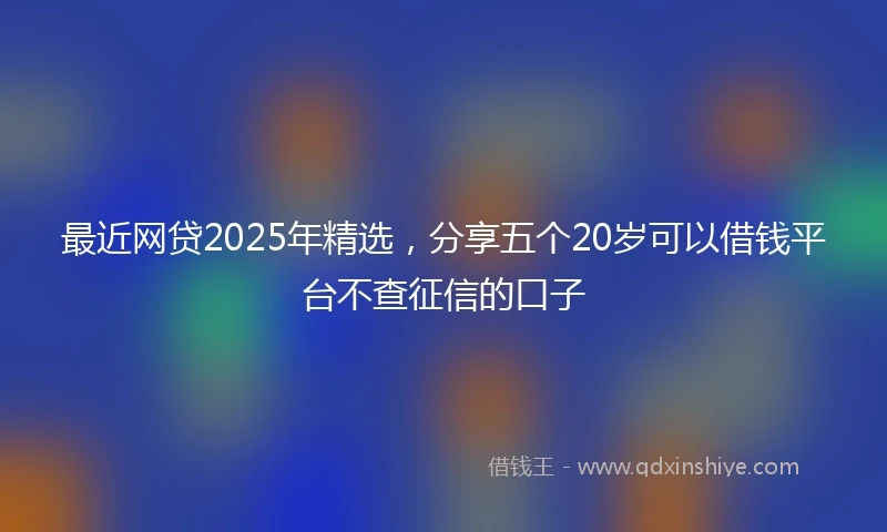 最近网贷2025年精选，分享五个20岁可以借钱平台不查征信的口子