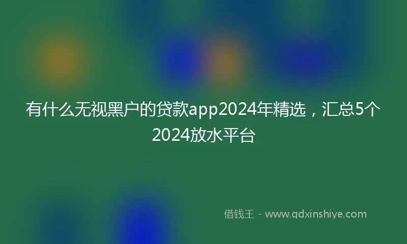 有什么无视黑户的贷款app2024年精选，汇总5个2024放水平台