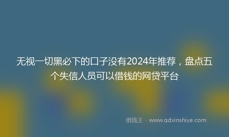 无视一切黑必下的口子没有2024年推荐，盘点五个失信人员可以借钱的网贷平台