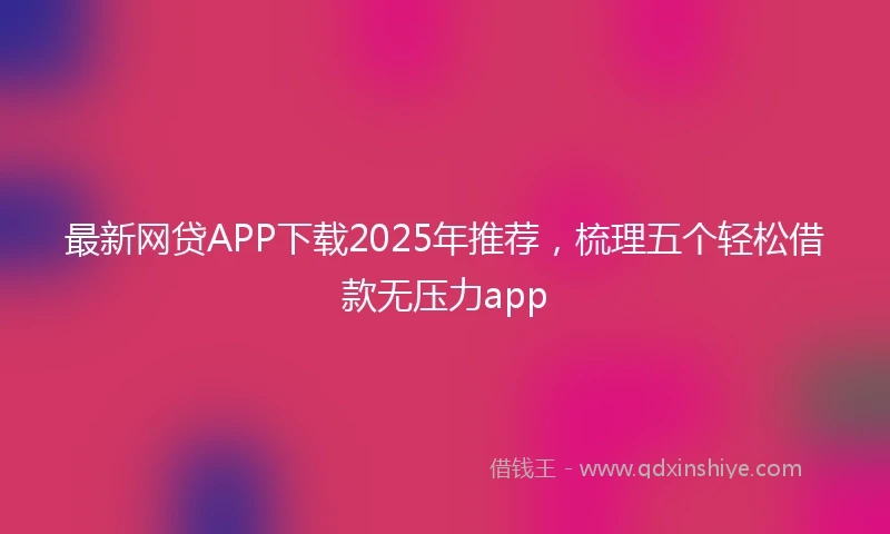 最新网贷APP下载2025年推荐，梳理五个轻松借款无压力app