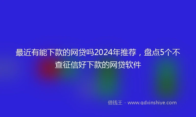 最近有能下款的网贷吗2024年推荐，盘点5个不查征信好下款的网贷软件