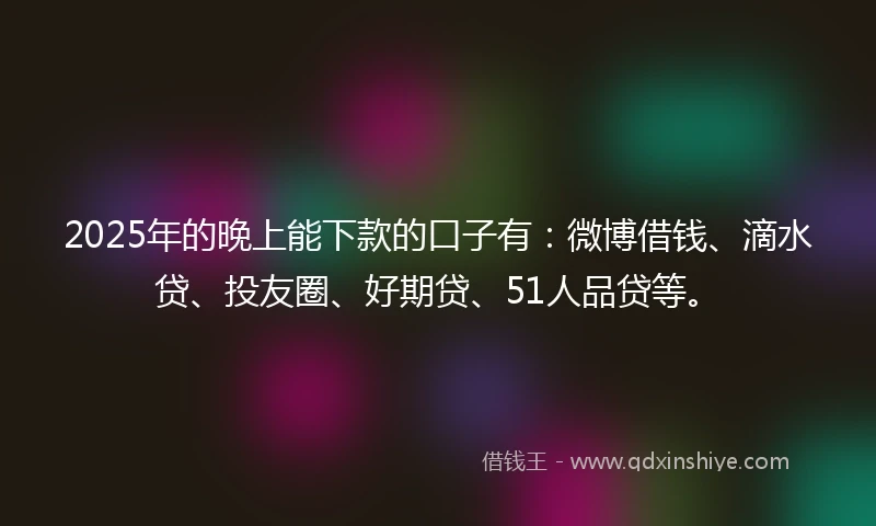 2025年的晚上能下款的口子有：微博借钱、滴水贷、投友圈、好期贷、51人品贷等。