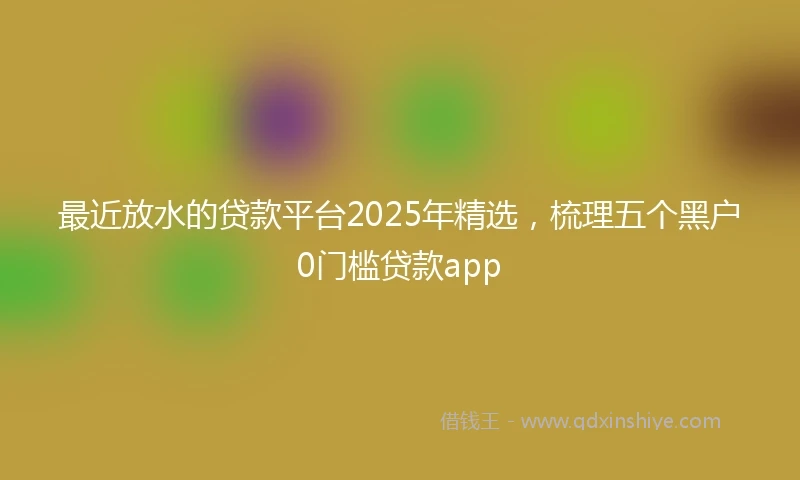 最近放水的贷款平台2025年精选，梳理五个黑户0门槛贷款app