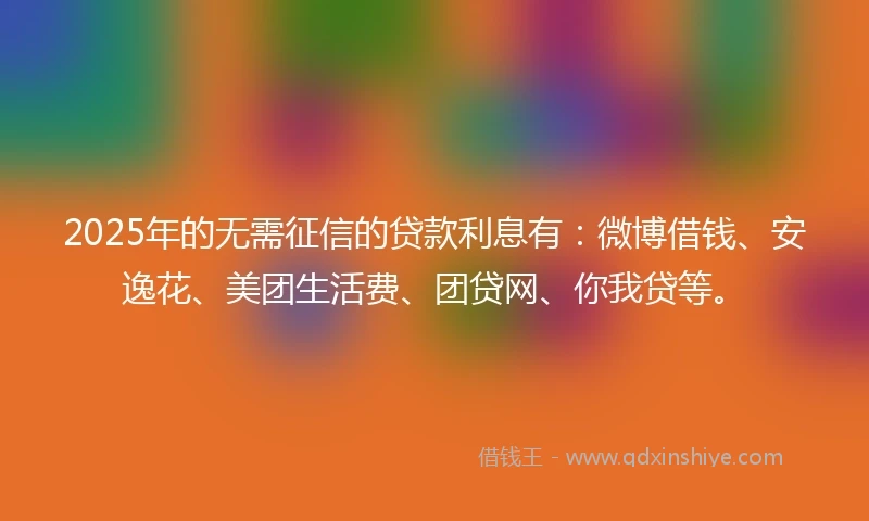 2025年的无需征信的贷款利息有：微博借钱、安逸花、美团生活费、团贷网、你我贷等。