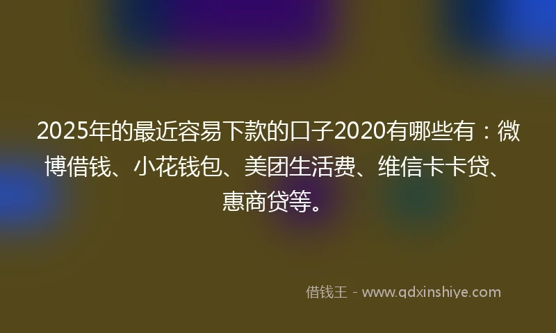 2025年的最近容易下款的口子2020有哪些有：微博借钱、小花钱包、美团生活费、维信卡卡贷、惠商贷等。