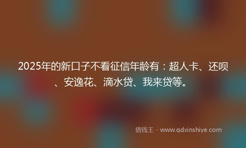2025年的新口子不看征信年龄有：超人卡、还呗、安逸花、滴水贷、我来贷等。