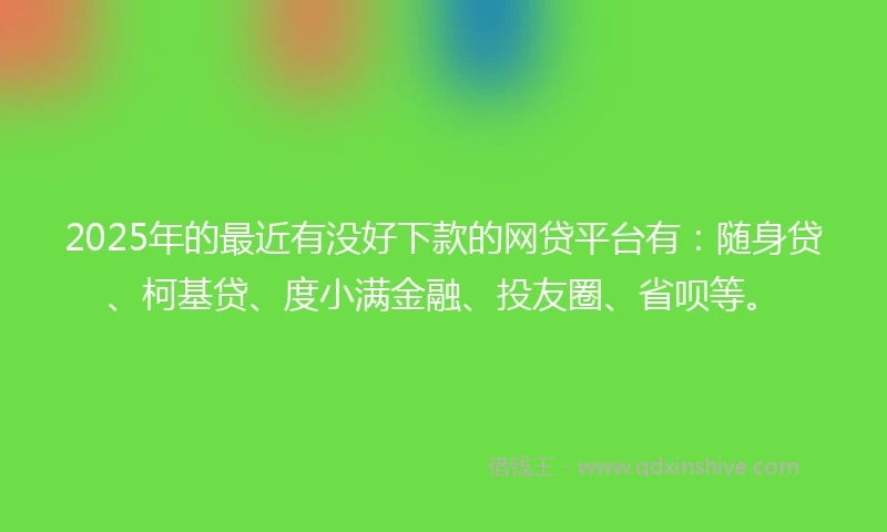 2025年的最近有没好下款的网贷平台有：随身贷、柯基贷、度小满金融、投友圈、省呗等。