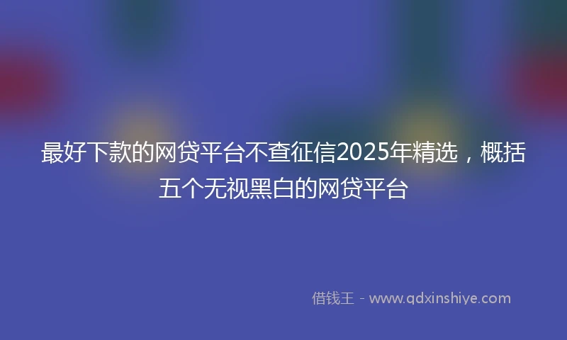 最好下款的网贷平台不查征信2025年精选，概括五个无视黑白的网贷平台