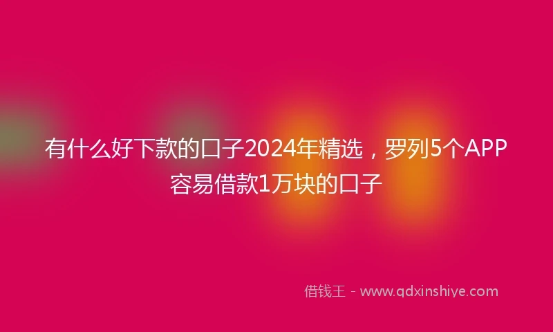 有什么好下款的口子2024年精选，罗列5个APP容易借款1万块的口子