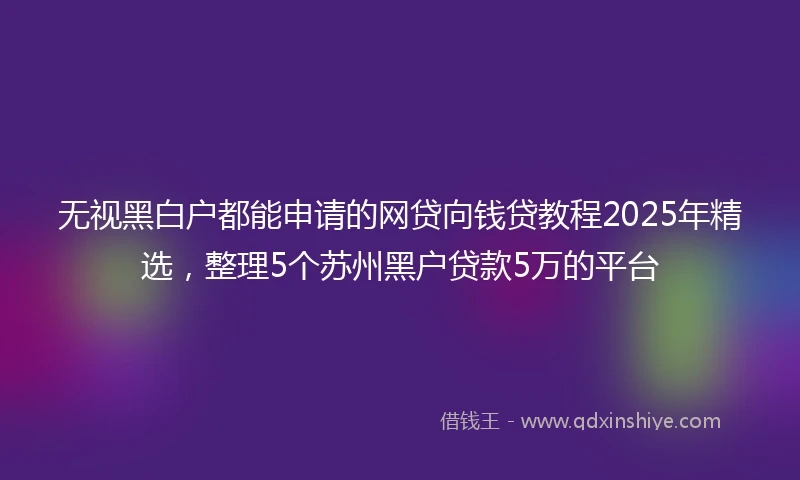 无视黑白户都能申请的网贷向钱贷教程2025年精选，整理5个苏州黑户贷款5万的平台